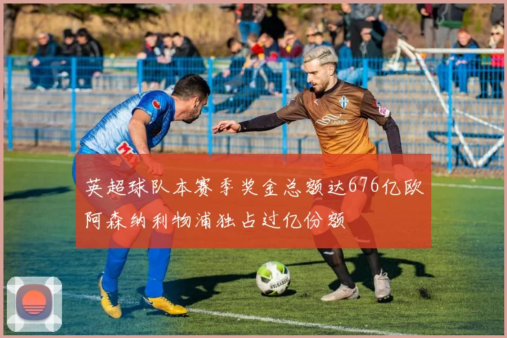 英超球队本赛季奖金总额达676亿欧阿森纳利物浦独占过亿份额