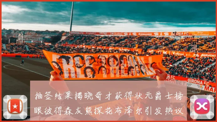 抽签结果揭晓奇才获得状元爵士榜眼彼得森灰熊探花布泽尔引发热议
