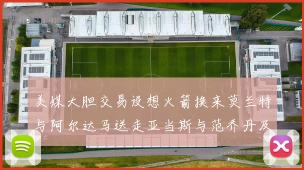 美媒大胆交易设想火箭换来莫兰特与阿尔达马送走亚当斯与范乔丹及两个选秀权
