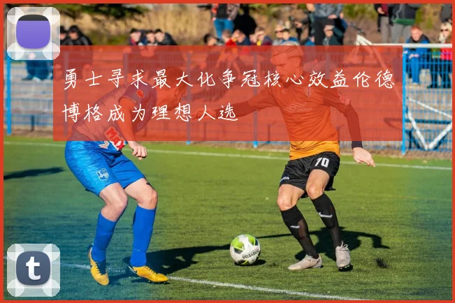 勇士寻求最大化争冠核心效益伦德博格成为理想人选