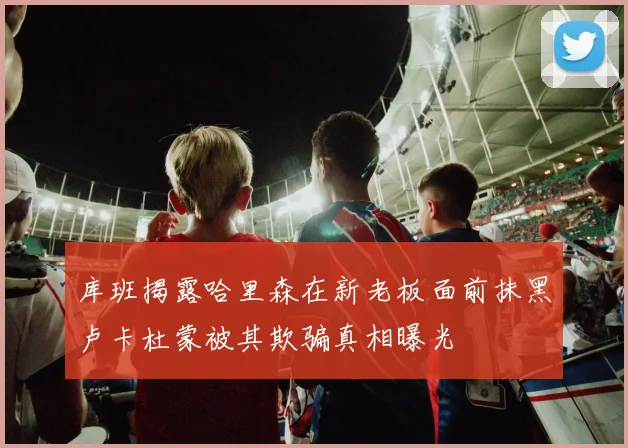 库班揭露哈里森在新老板面前抹黑卢卡杜蒙被其欺骗真相曝光