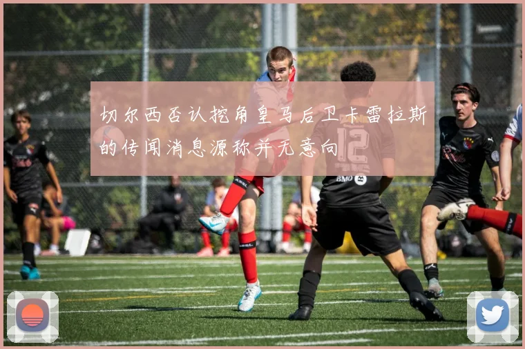 切尔西否认挖角皇马后卫卡雷拉斯的传闻消息源称并无意向