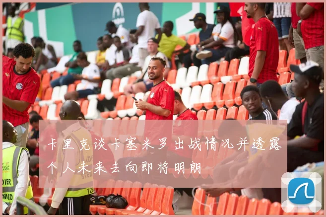 卡里克谈卡塞米罗出战情况并透露个人未来去向即将明朗