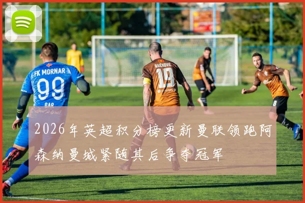 2026年英超积分榜更新曼联领跑阿森纳曼城紧随其后争夺冠军