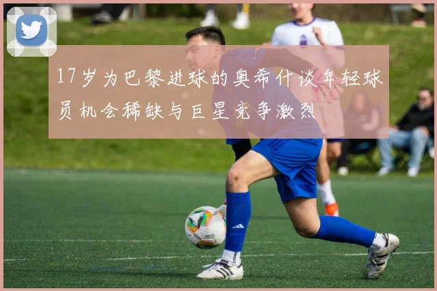 17岁为巴黎进球的奥希什谈年轻球员机会稀缺与巨星竞争激烈