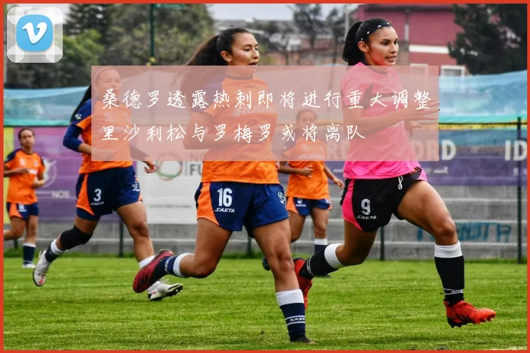 桑德罗透露热刺即将进行重大调整里沙利松与罗梅罗或将离队