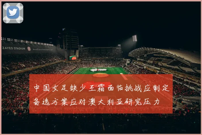 中国女足缺少王霜面临挑战应制定备选方案应对澳大利亚研究压力