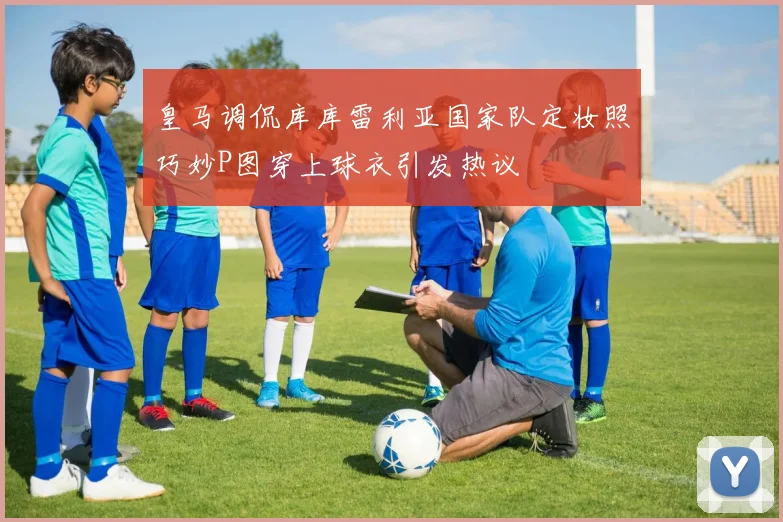 皇马调侃库库雷利亚国家队定妆照巧妙P图穿上球衣引发热议