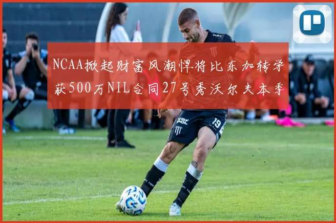 NCAA掀起财富风潮悍将比东加转学获500万NIL合同27号秀沃尔夫本季收入280万