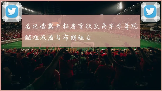 名记透露开拓者曾欲交易字母哥现瞄准浓眉与布朗组合