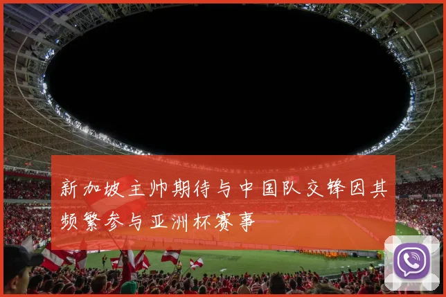 新加坡主帅期待与中国队交锋因其频繁参与亚洲杯赛事