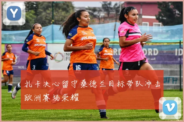 扎卡决心留守桑德兰目标带队冲击欧洲赛场荣耀