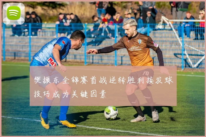 樊振东全锦赛首战逆转胜利接发球技巧成为关键因素