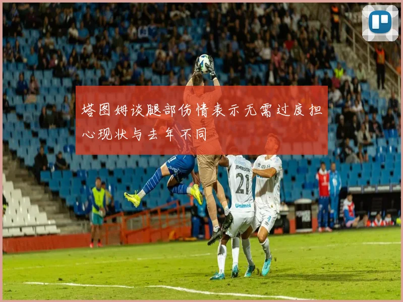 塔图姆谈腿部伤情表示无需过度担心现状与去年不同