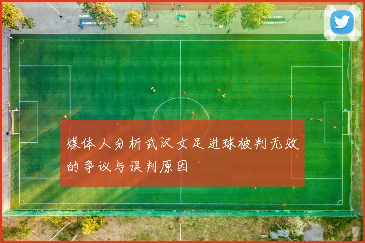 媒体人分析武汉女足进球被判无效的争议与误判原因