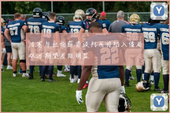 活塞与杜伦薪资谈判或将陷入僵局双方期望差距明显