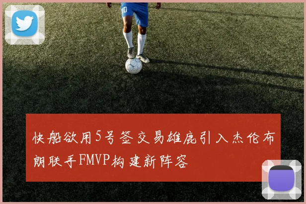 快船欲用5号签交易雄鹿引入杰伦布朗联手FMVP构建新阵容