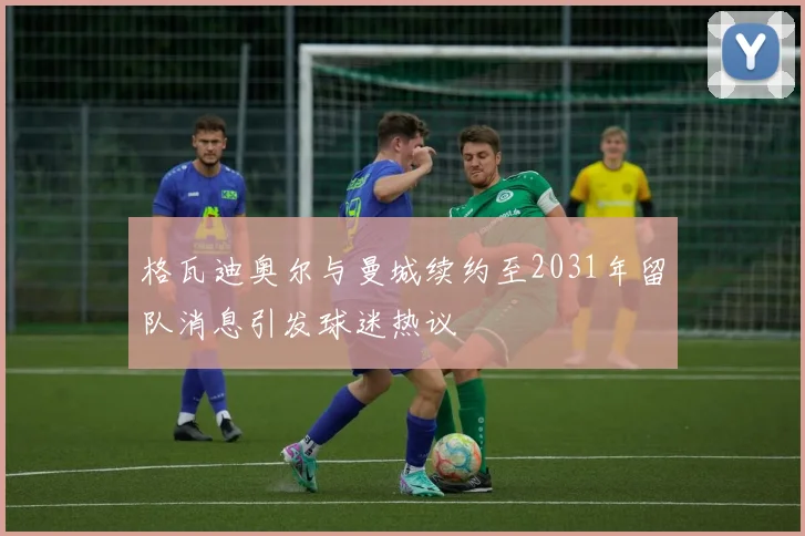 格瓦迪奥尔与曼城续约至2031年留队消息引发球迷热议