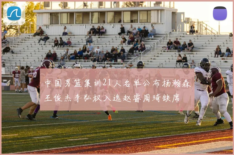 中国男篮集训21人名单公布杨瀚森王俊杰李弘权入选赵睿周琦缺席