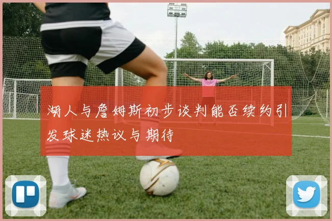 湖人与詹姆斯初步谈判能否续约引发球迷热议与期待