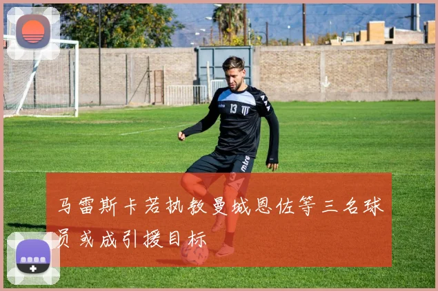 马雷斯卡若执教曼城恩佐等三名球员或成引援目标