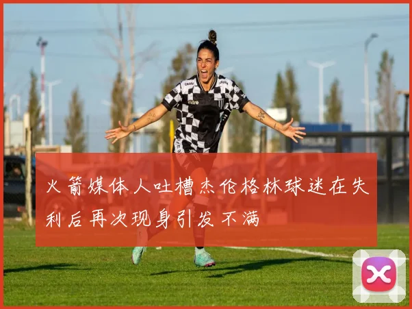 火箭媒体人吐槽杰伦格林球迷在失利后再次现身引发不满