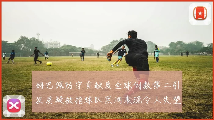 姆巴佩防守贡献度全球倒数第二引发质疑被指球队黑洞表现令人失望