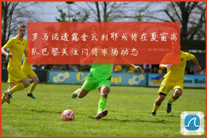 罗马诺透露舍瓦利耶或将在夏窗离队巴黎关注门将市场动态