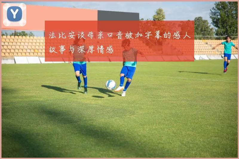 法比安谈母亲口音被加字幕的感人故事与深厚情感