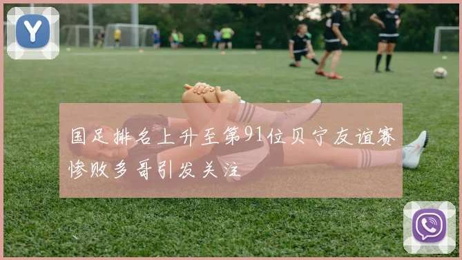国足排名上升至第91位贝宁友谊赛惨败多哥引发关注