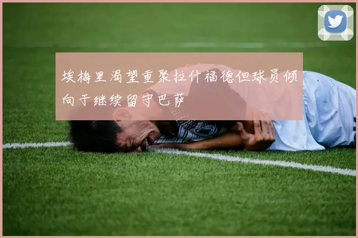 埃梅里渴望重聚拉什福德但球员倾向于继续留守巴萨