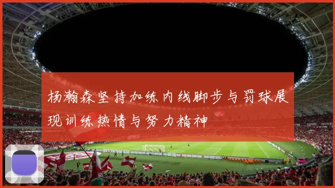 杨瀚森坚持加练内线脚步与罚球展现训练热情与努力精神